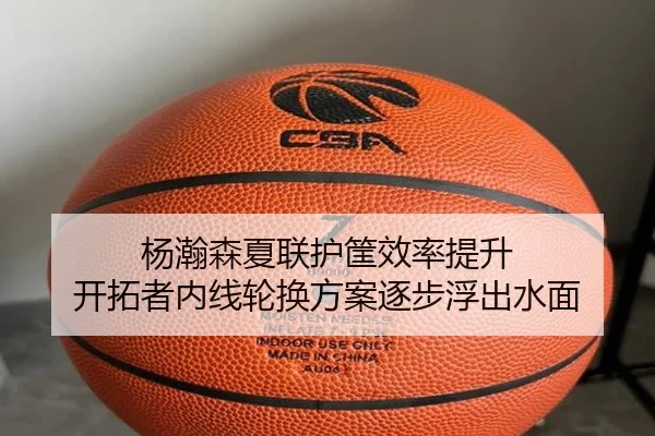 杨瀚森夏联护筐效率提升 开拓者内线轮换方案逐步浮出水面